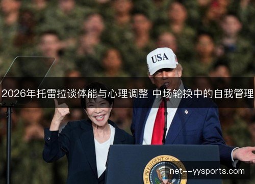 2026年托雷拉谈体能与心理调整 中场轮换中的自我管理 2026年托雷拉谈体能与心理调整 中场轮换中的自我管理